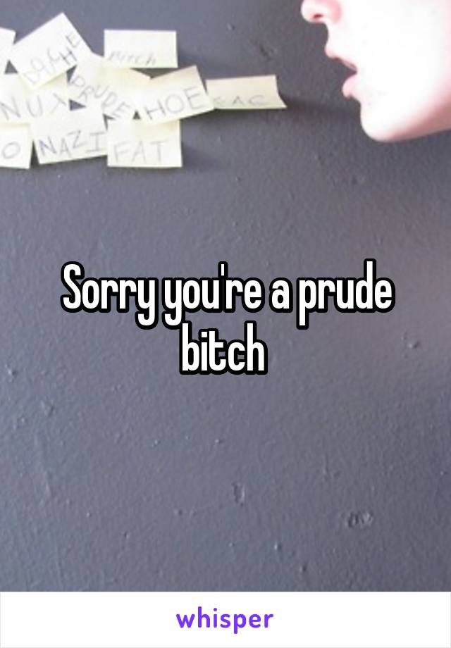 Sorry you're a prude bitch 