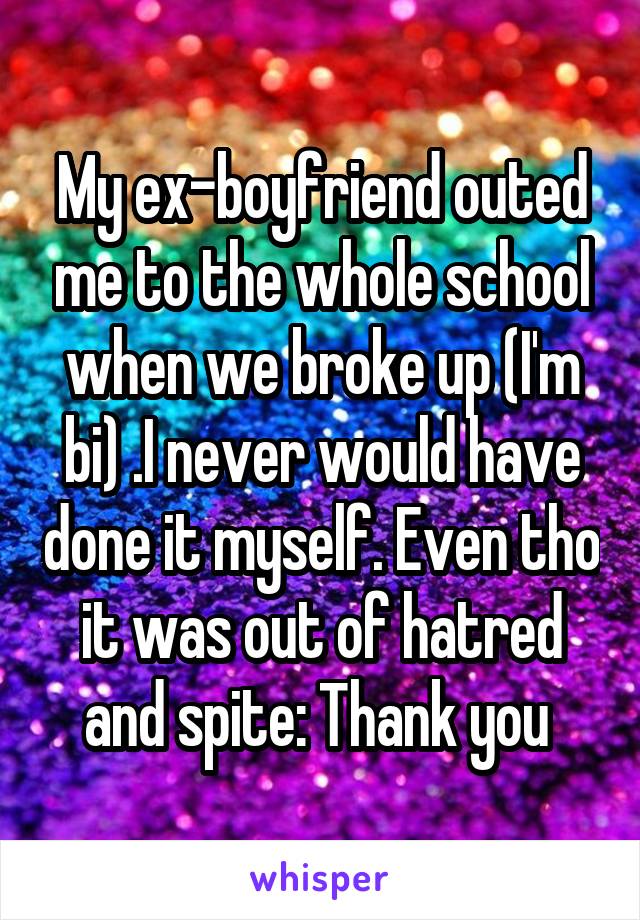 My ex-boyfriend outed me to the whole school when we broke up (I'm bi) .I never would have done it myself. Even tho it was out of hatred and spite: Thank you 