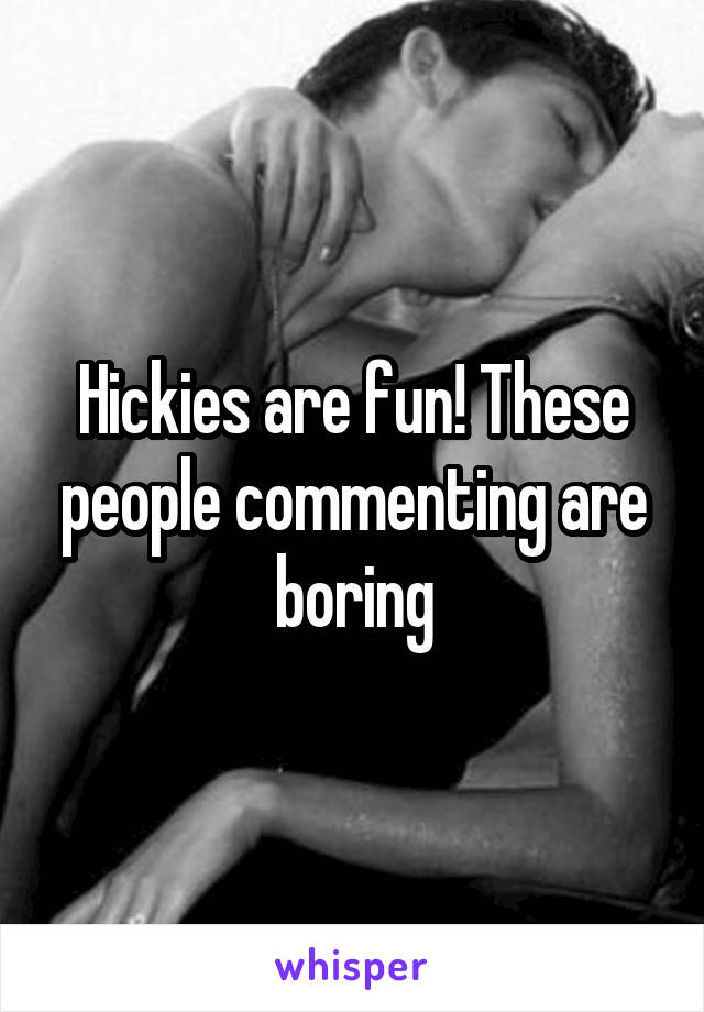 Hickies are fun! These people commenting are boring