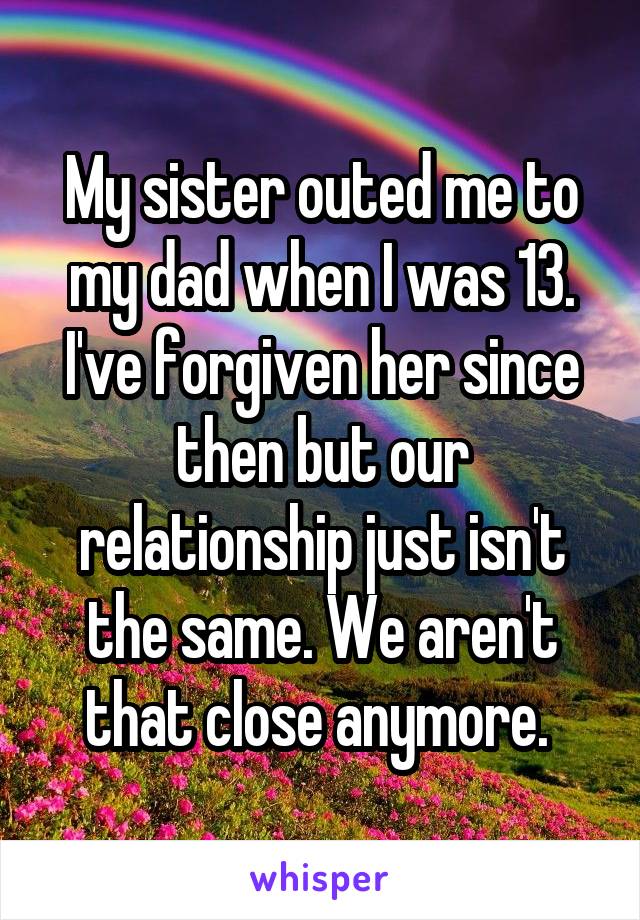 My sister outed me to my dad when I was 13. I've forgiven her since then but our relationship just isn't the same. We aren't that close anymore. 