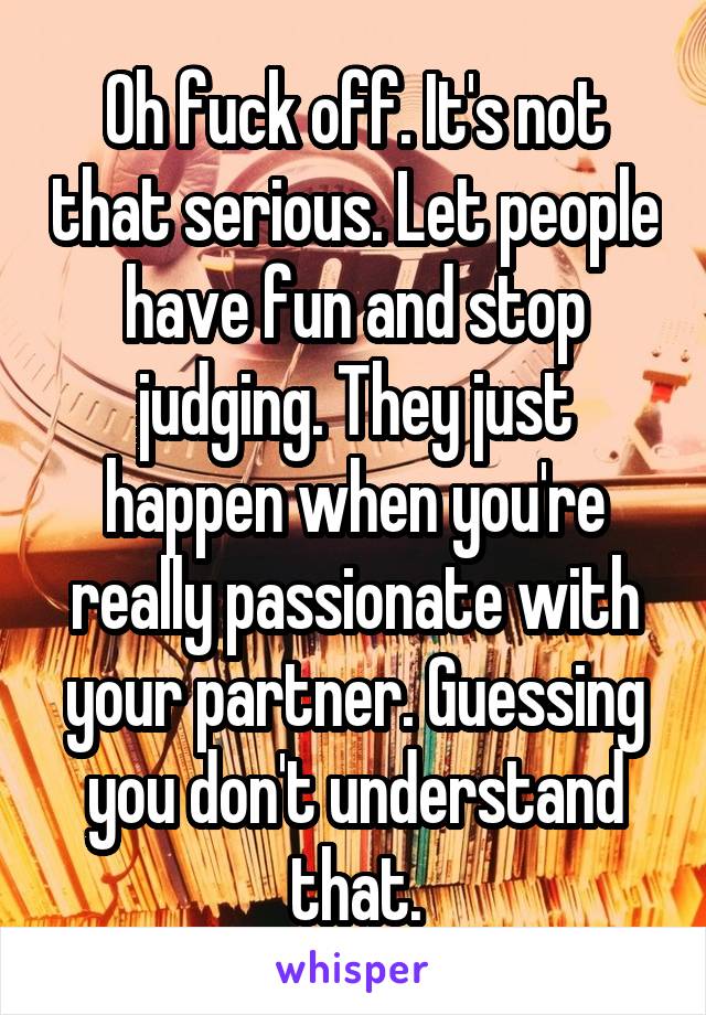 Oh fuck off. It's not that serious. Let people have fun and stop judging. They just happen when you're really passionate with your partner. Guessing you don't understand that.