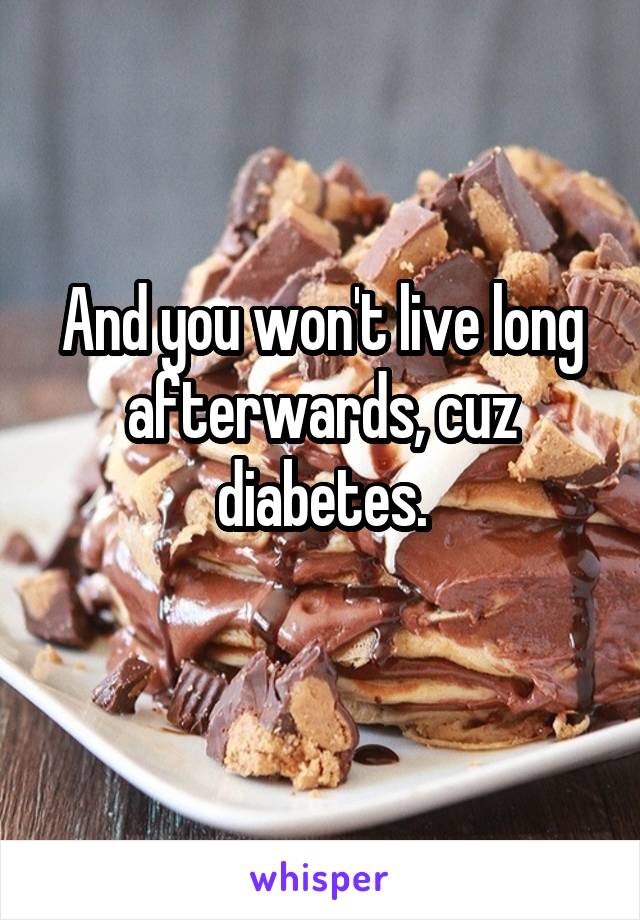 And you won't live long afterwards, cuz diabetes.
