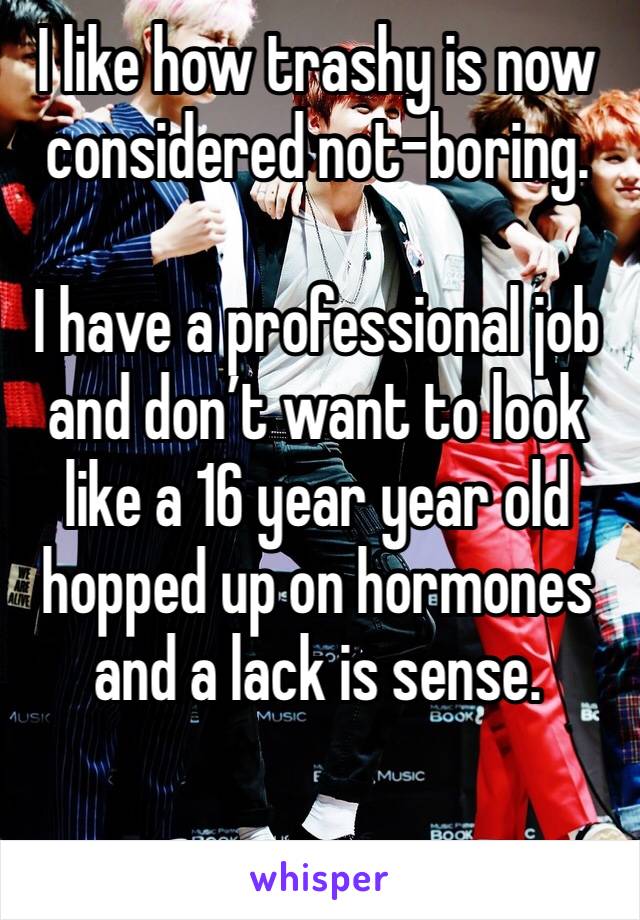 I like how trashy is now considered not-boring.

I have a professional job and don’t want to look like a 16 year year old hopped up on hormones and a lack is sense.