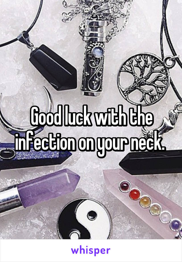 Good luck with the infection on your neck. 