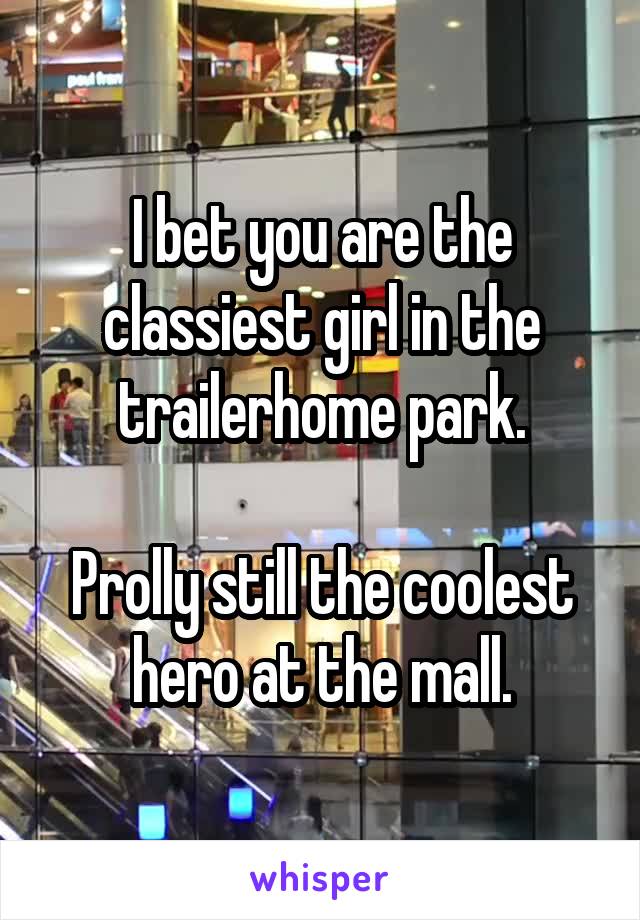 I bet you are the classiest girl in the trailerhome park.

Prolly still the coolest hero at the mall.