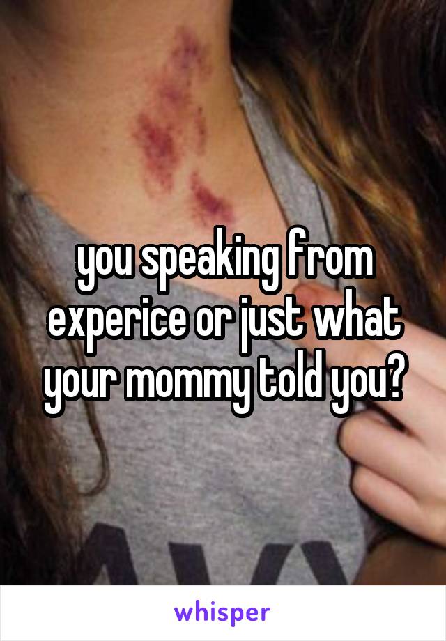 you speaking from experice or just what your mommy told you?