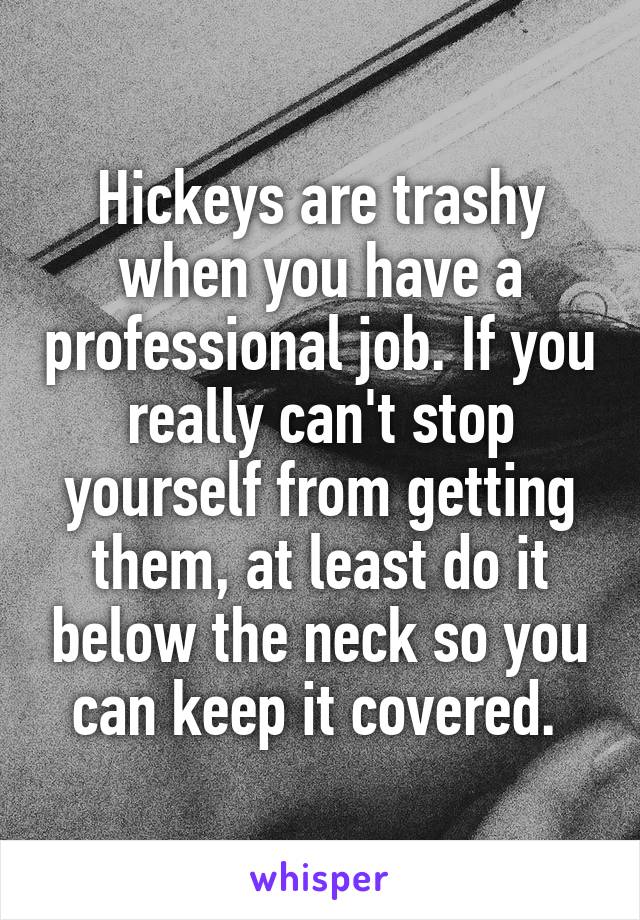 Hickeys are trashy when you have a professional job. If you really can't stop yourself from getting them, at least do it below the neck so you can keep it covered. 