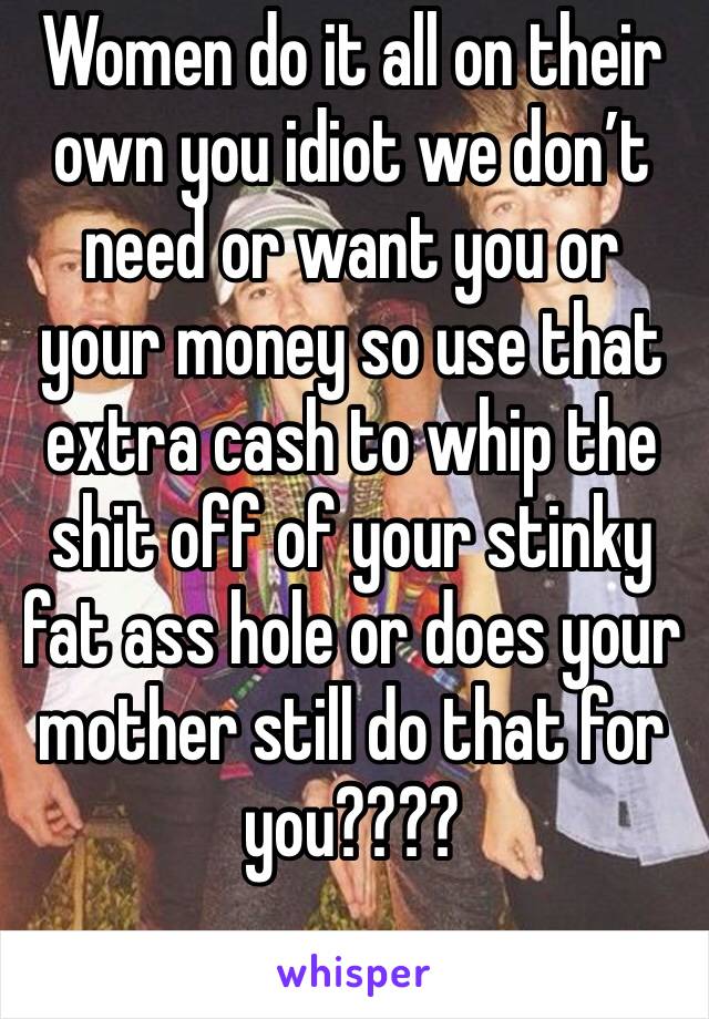 Women do it all on their own you idiot we don’t need or want you or your money so use that extra cash to whip the shit off of your stinky fat ass hole or does your mother still do that for you???? 