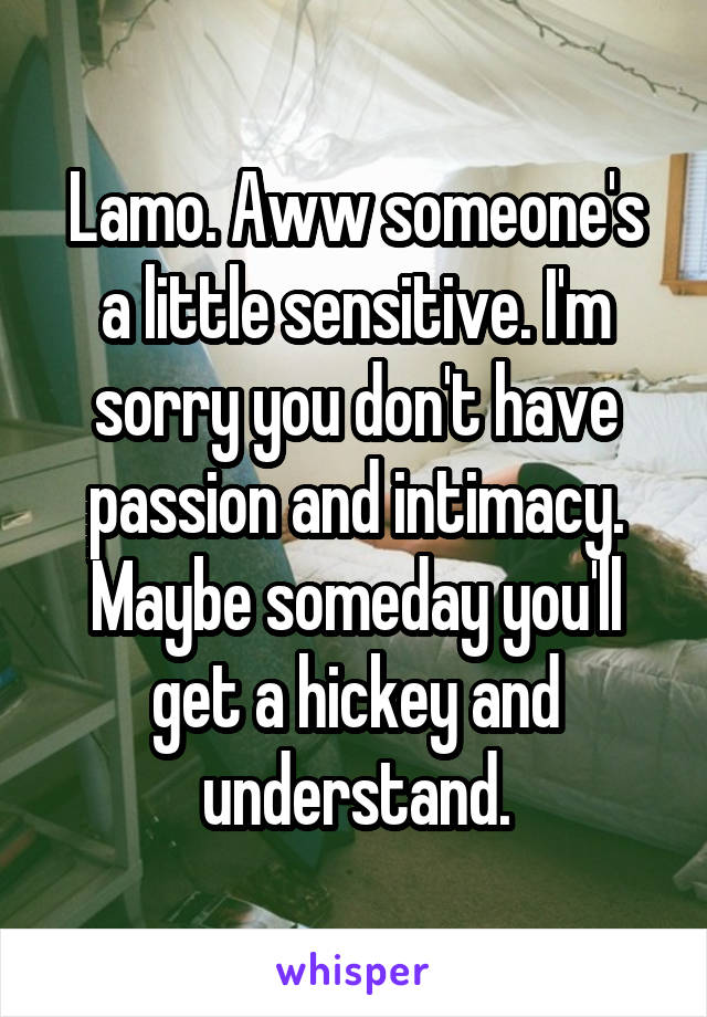 Lamo. Aww someone's a little sensitive. I'm sorry you don't have passion and intimacy. Maybe someday you'll get a hickey and understand.