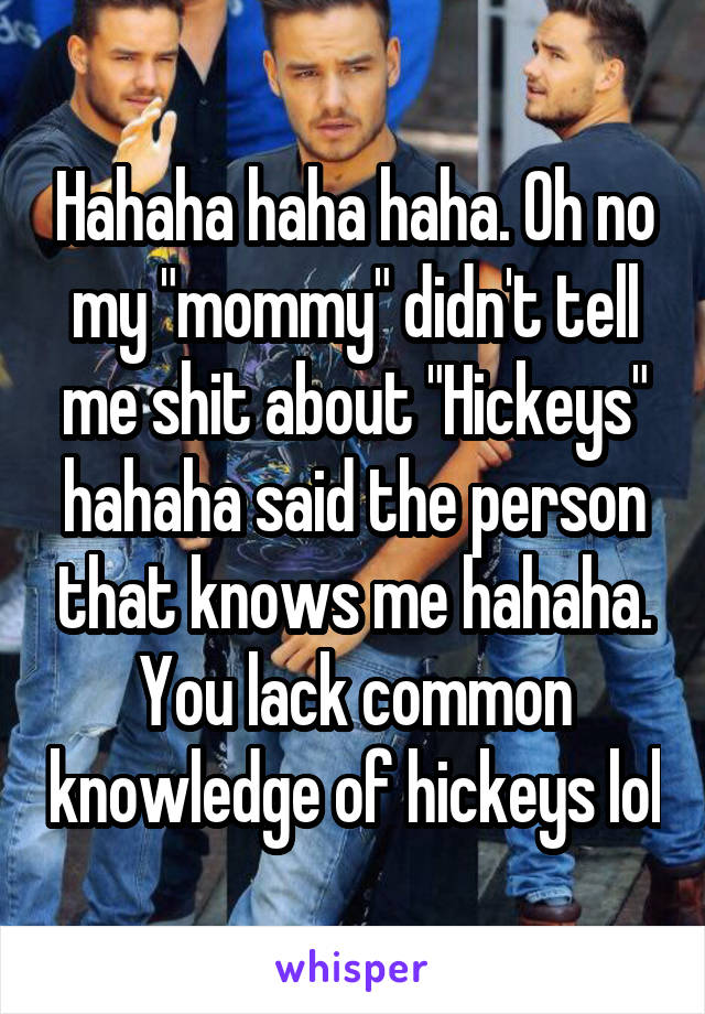 Hahaha haha haha. Oh no my "mommy" didn't tell me shit about "Hickeys" hahaha said the person that knows me hahaha. You lack common knowledge of hickeys lol