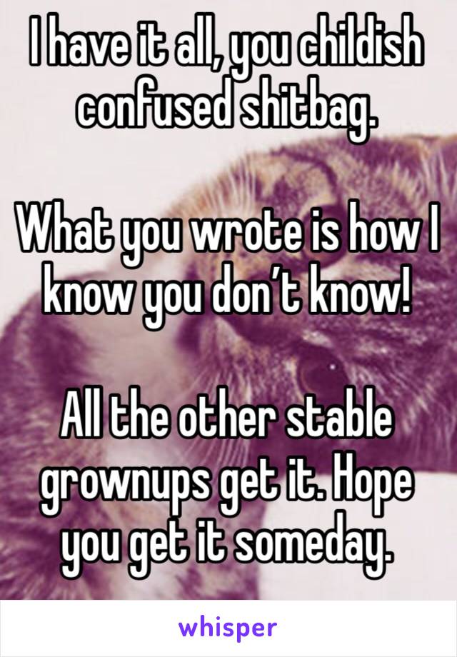 I have it all, you childish confused shitbag.

What you wrote is how I know you don’t know!

All the other stable grownups get it. Hope you get it someday.