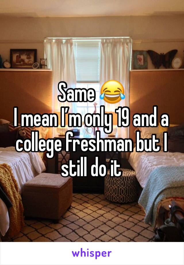 Same 😂
I mean I’m only 19 and a college freshman but I still do it