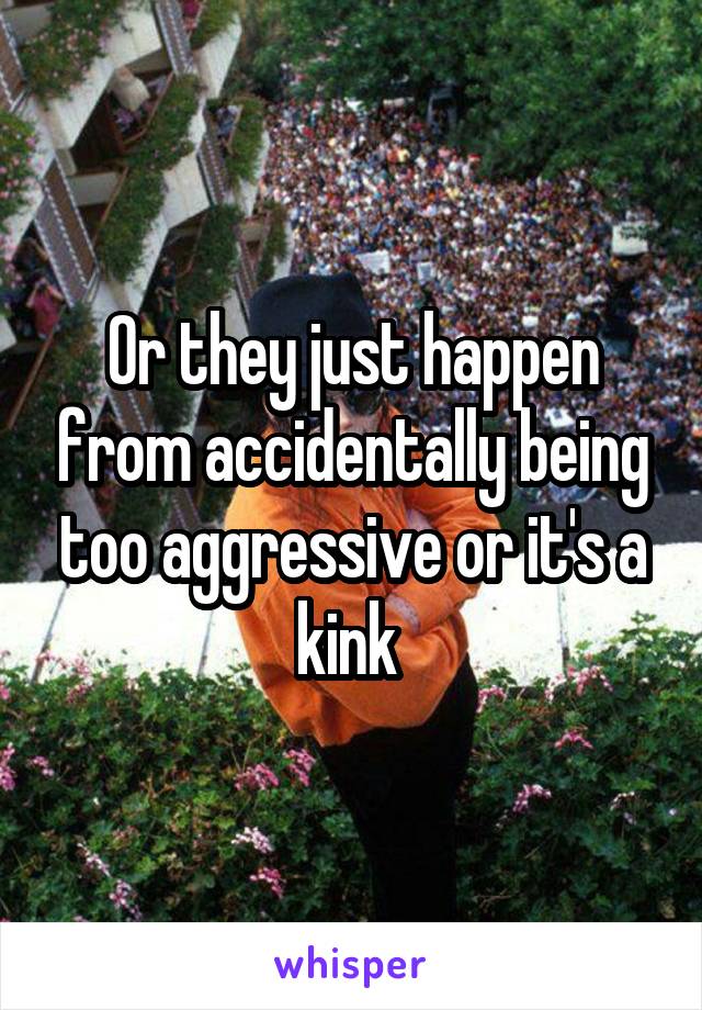 Or they just happen from accidentally being too aggressive or it's a kink 