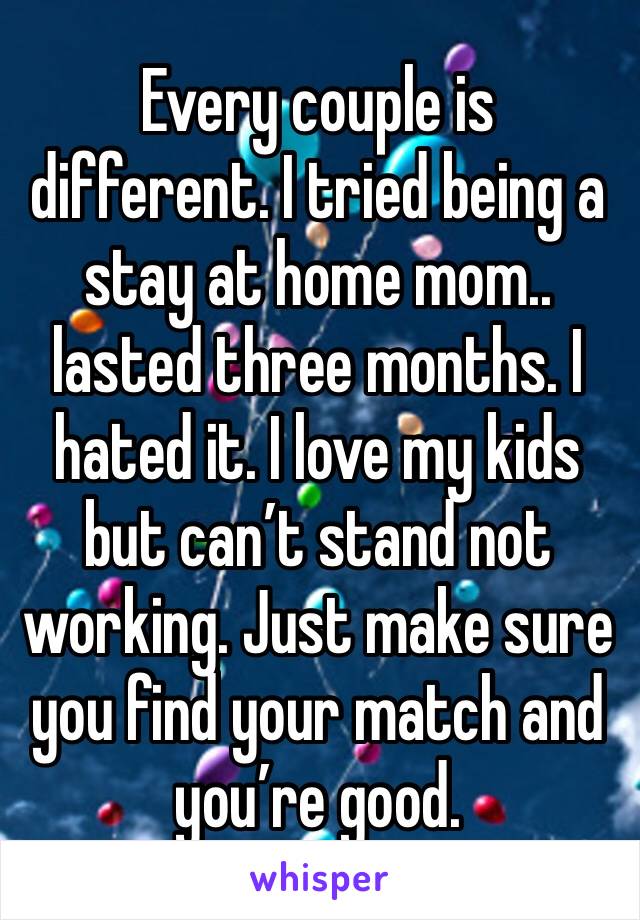 Every couple is different. I tried being a stay at home mom.. lasted three months. I hated it. I love my kids but can’t stand not working. Just make sure you find your match and you’re good. 