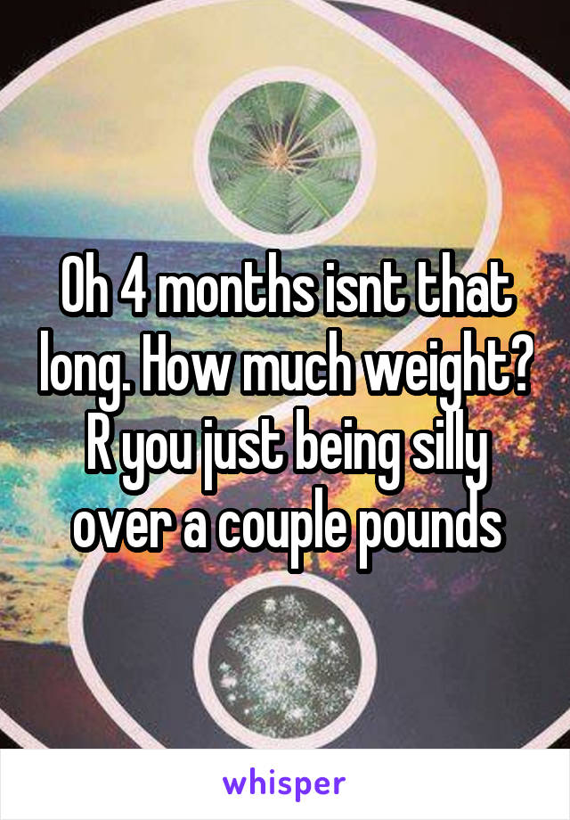Oh 4 months isnt that long. How much weight? R you just being silly over a couple pounds