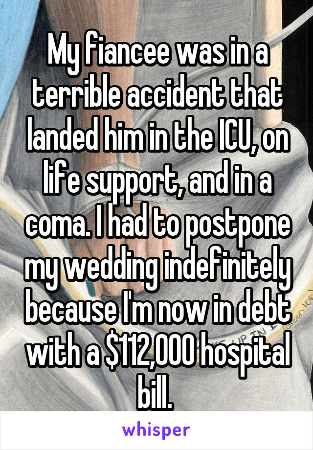 My fiancee was in a terrible accident that landed him in the ICU, on life support, and in a coma. I had to postpone my wedding indefinitely because I'm now in debt with a $112,000 hospital bill. 