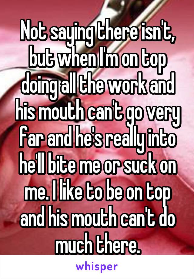 Not saying there isn't, but when I'm on top doing all the work and his mouth can't go very far and he's really into he'll bite me or suck on me. I like to be on top and his mouth can't do much there.