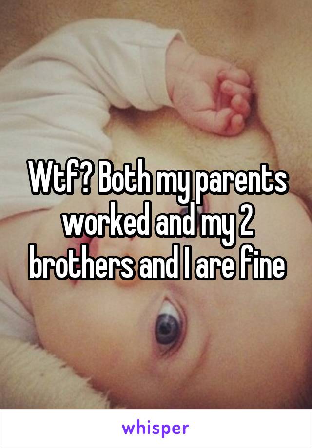 Wtf? Both my parents worked and my 2 brothers and I are fine