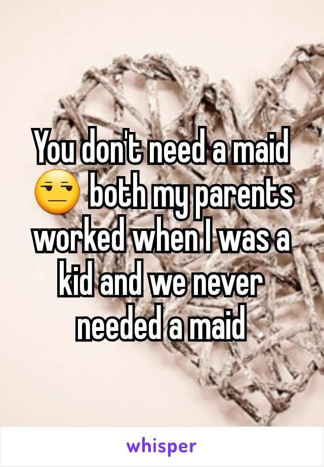 You don't need a maid 😒 both my parents worked when I was a kid and we never needed a maid