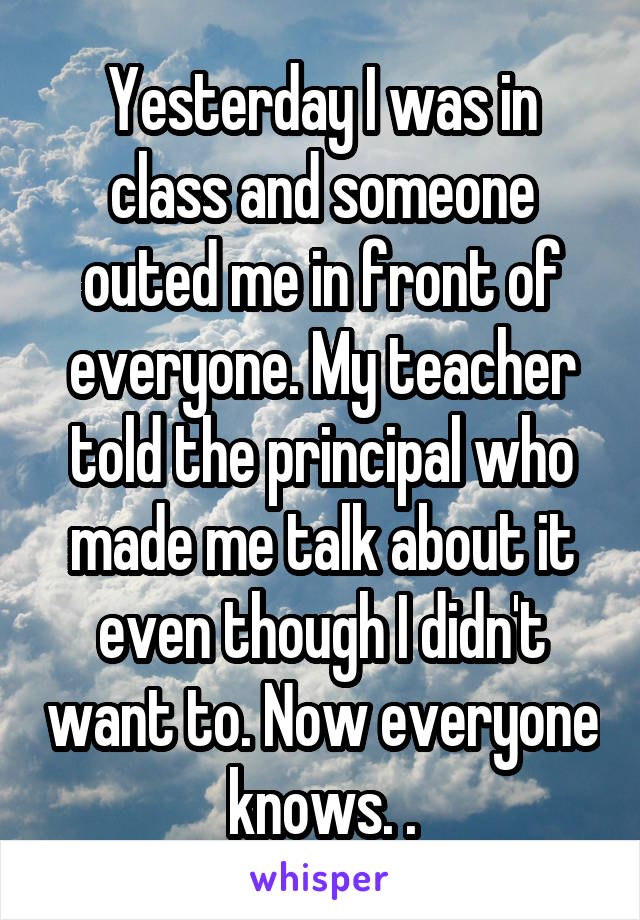 Yesterday I was in class and someone outed me in front of everyone. My teacher told the principal who made me talk about it even though I didn't want to. Now everyone knows. .