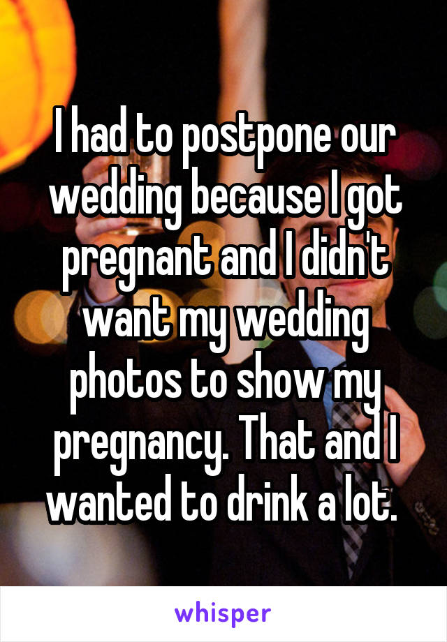 I had to postpone our wedding because I got pregnant and I didn't want my wedding photos to show my pregnancy. That and I wanted to drink a lot. 