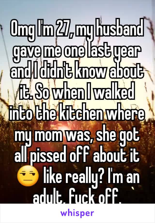 Omg I'm 27, my husband gave me one last year and I didn't know about it. So when I walked into the kitchen where my mom was, she got all pissed off about it 😒 like really? I'm an adult, fuck off.