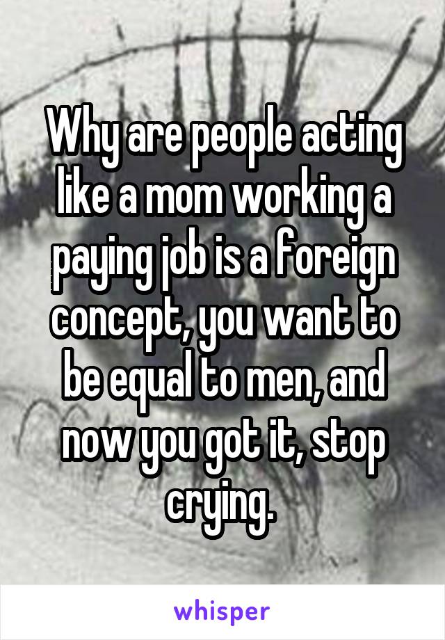 Why are people acting like a mom working a paying job is a foreign concept, you want to be equal to men, and now you got it, stop crying. 