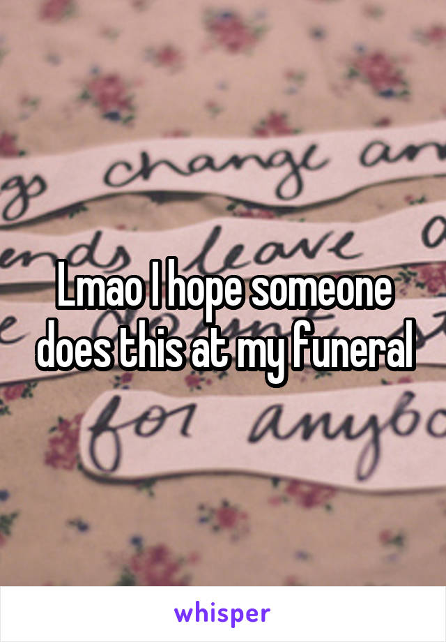Lmao I hope someone does this at my funeral