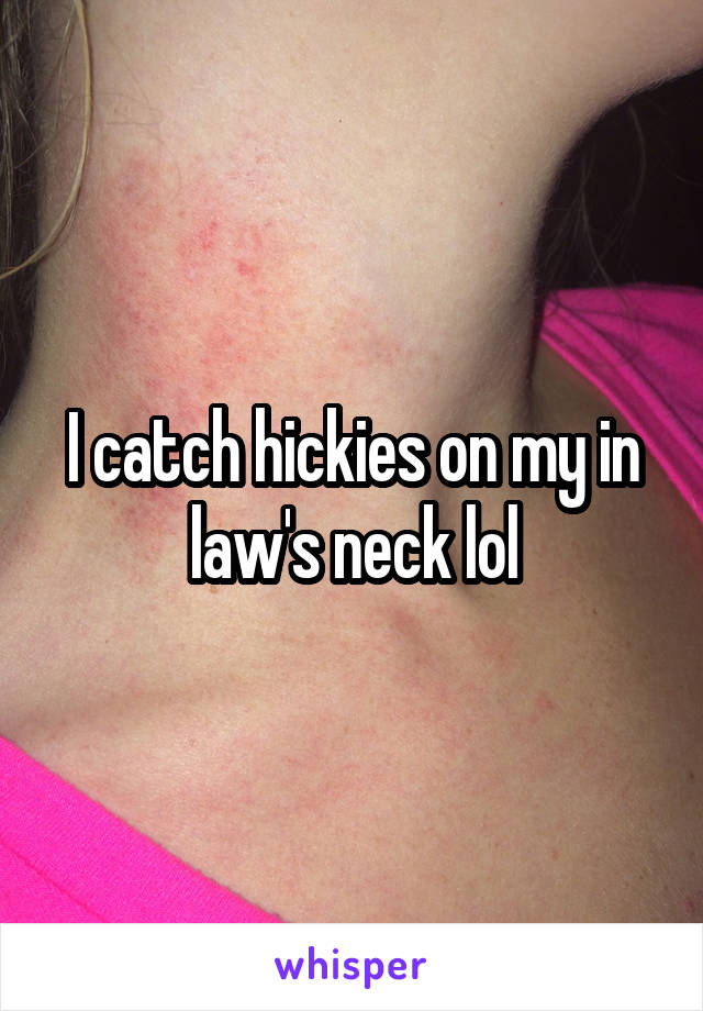 I catch hickies on my in law's neck lol