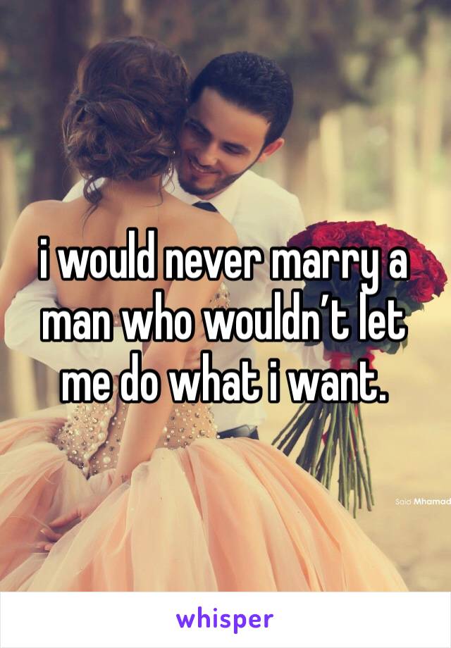 i would never marry a man who wouldn’t let me do what i want. 