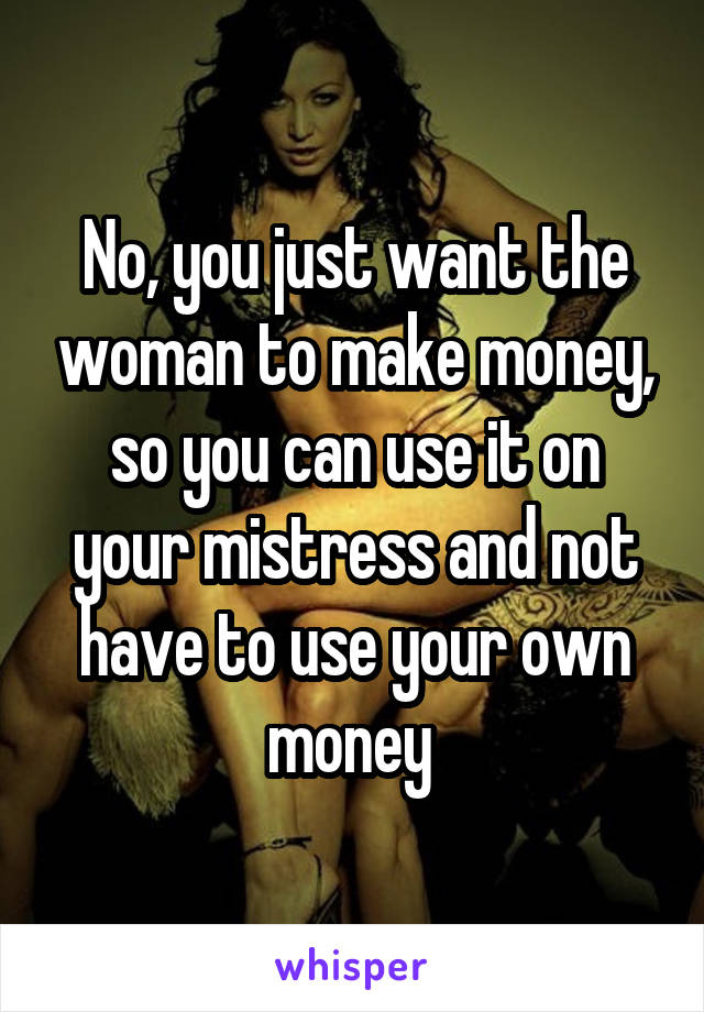 No, you just want the woman to make money, so you can use it on your mistress and not have to use your own money 