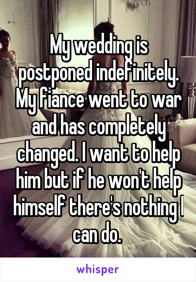 My wedding is postponed indefinitely. My fiance went to war and has completely changed. I want to help him but if he won't help himself there's nothing I can do. 