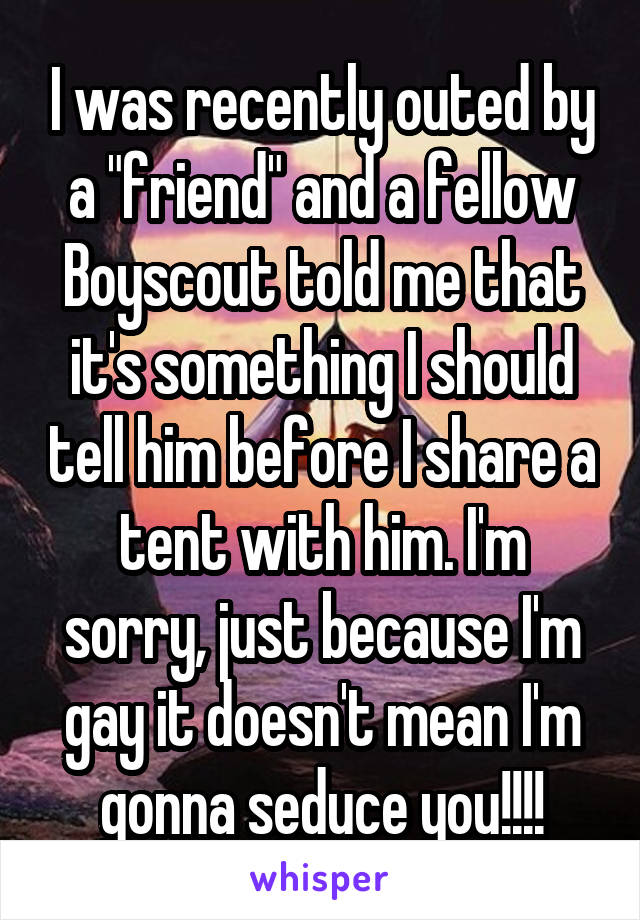 I was recently outed by a "friend" and a fellow Boyscout told me that it's something I should tell him before I share a tent with him. I'm sorry, just because I'm gay it doesn't mean I'm gonna seduce you!!!!