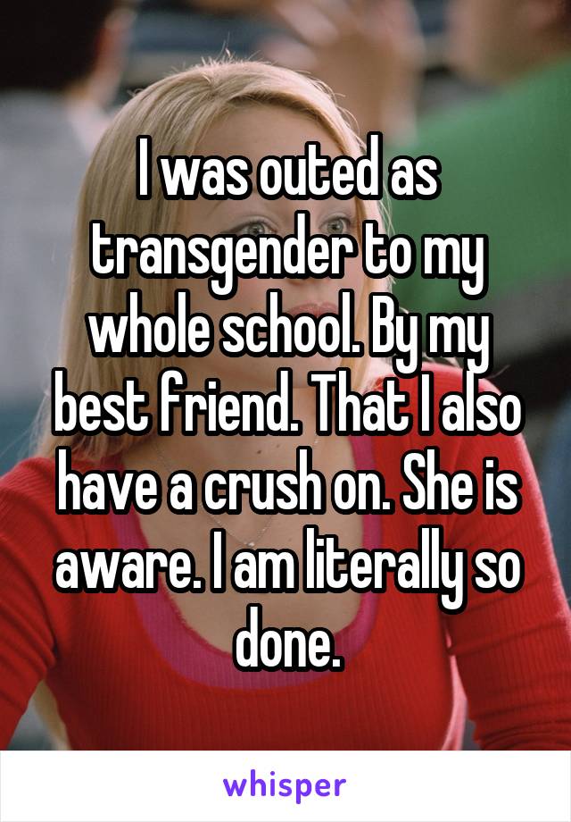 I was outed as transgender to my whole school. By my best friend. That I also have a crush on. She is aware. I am literally so done.