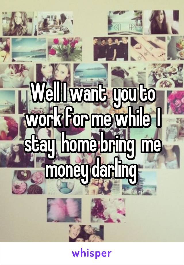 Well I want  you to work for me while  I stay  home bring  me money darling 