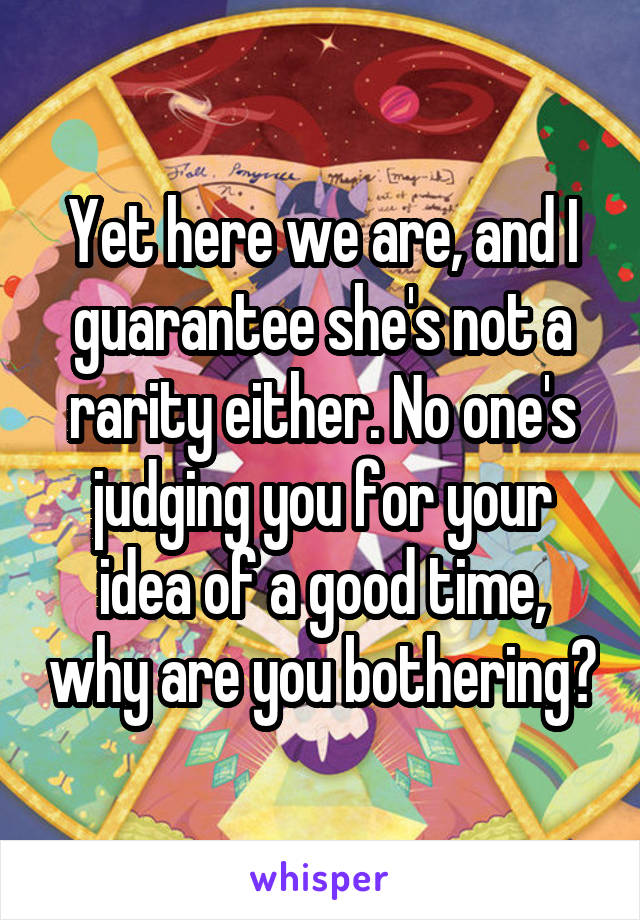 Yet here we are, and I guarantee she's not a rarity either. No one's judging you for your idea of a good time, why are you bothering?