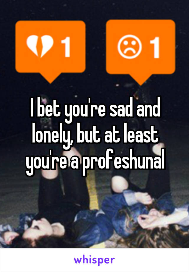 I bet you're sad and lonely, but at least you're a profeshunal