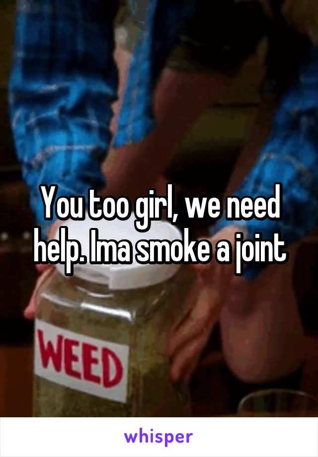 You too girl, we need help. Ima smoke a joint