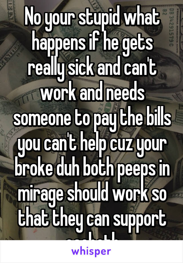 No your stupid what happens if he gets really sick and can't work and needs someone to pay the bills you can't help cuz your broke duh both peeps in mirage should work so that they can support eachoth