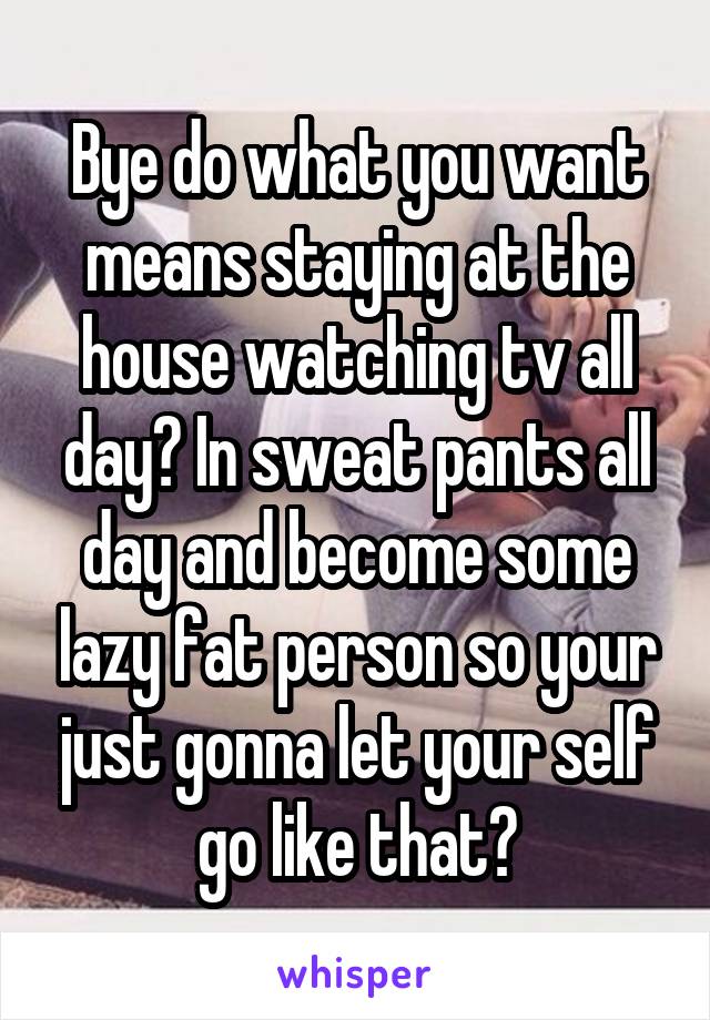 Bye do what you want means staying at the house watching tv all day? In sweat pants all day and become some lazy fat person so your just gonna let your self go like that?