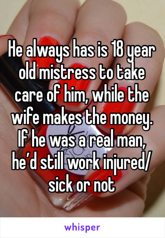 He always has is 18 year old mistress to take care of him, while the wife makes the money. If he was a real man, he’d still work injured/sick or not