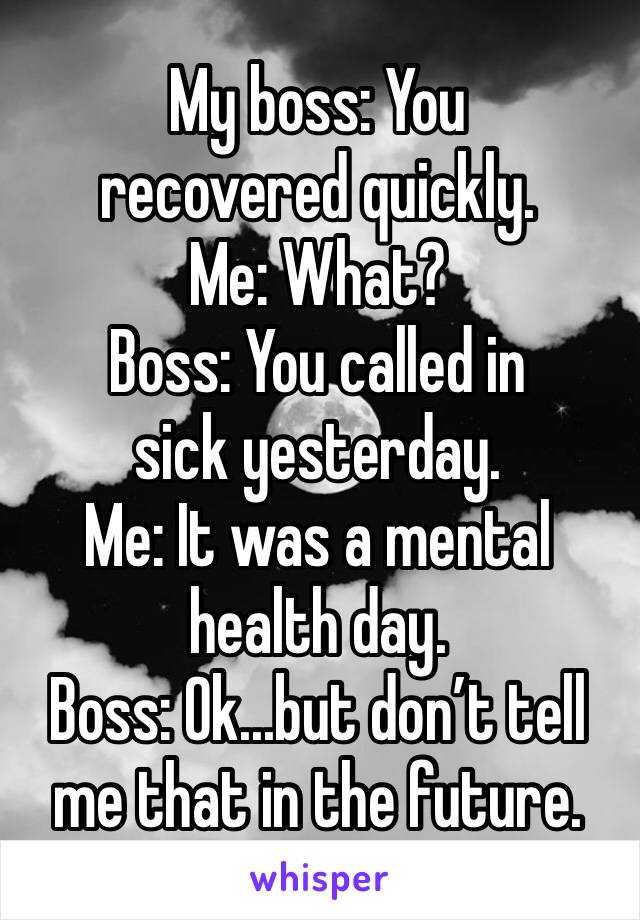 My boss: You recovered quickly.
Me: What?
Boss: You called in sick yesterday.
Me: It was a mental health day.
Boss: Ok...but don’t tell me that in the future.