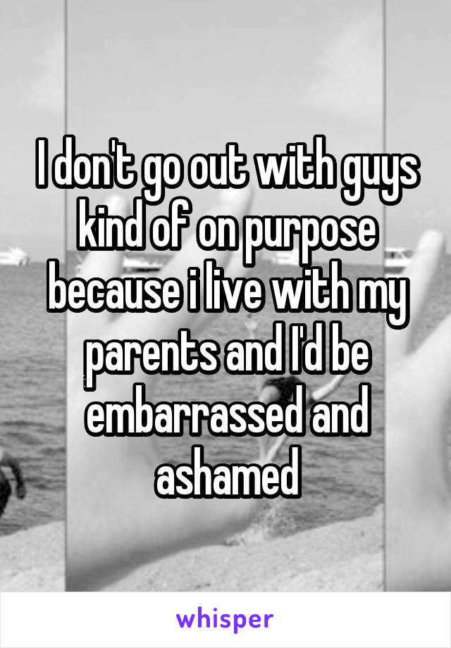 I don't go out with guys kind of on purpose because i live with my parents and I'd be embarrassed and ashamed