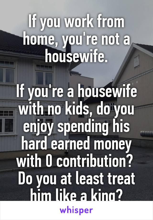 If you work from home, you're not a housewife.

If you're a housewife with no kids, do you enjoy spending his hard earned money with 0 contribution? 
Do you at least treat him like a king?
