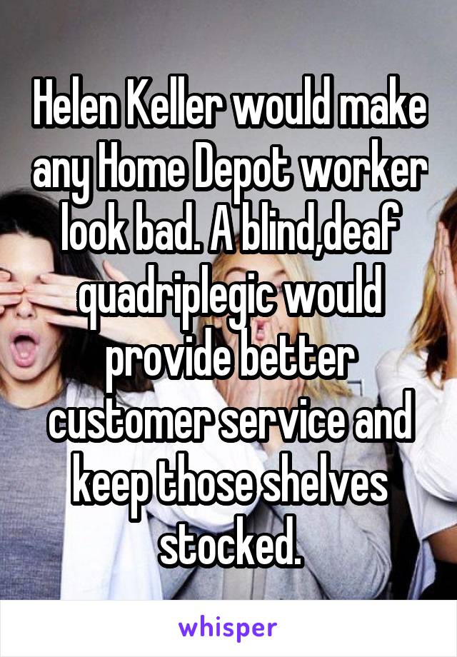 Helen Keller would make any Home Depot worker look bad. A blind,deaf quadriplegic would provide better customer service and keep those shelves stocked.