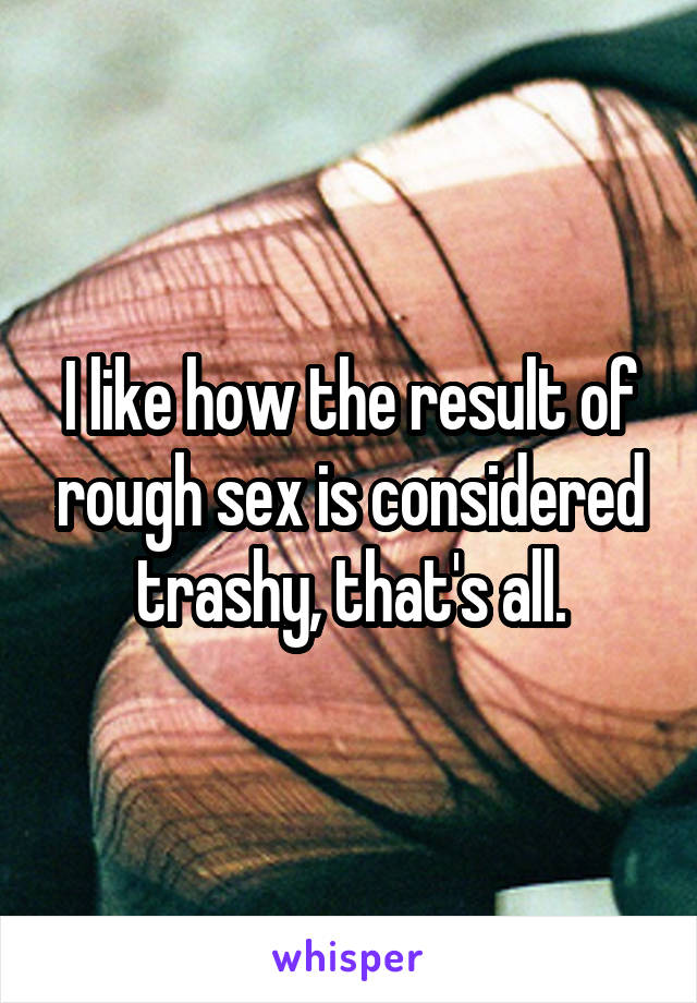 I like how the result of rough sex is considered trashy, that's all.