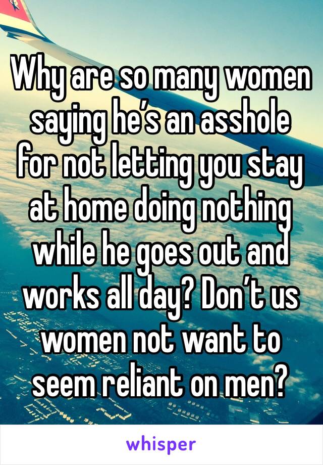 Why are so many women saying he’s an asshole for not letting you stay at home doing nothing while he goes out and works all day? Don’t us women not want to seem reliant on men?