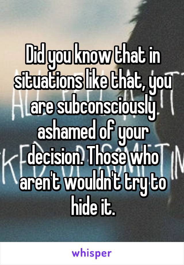 Did you know that in situations like that, you are subconsciously ashamed of your decision. Those who aren't wouldn't try to hide it.