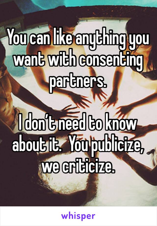 You can like anything you want with consenting partners.

I don’t need to know about it.  You publicize, we criticize.