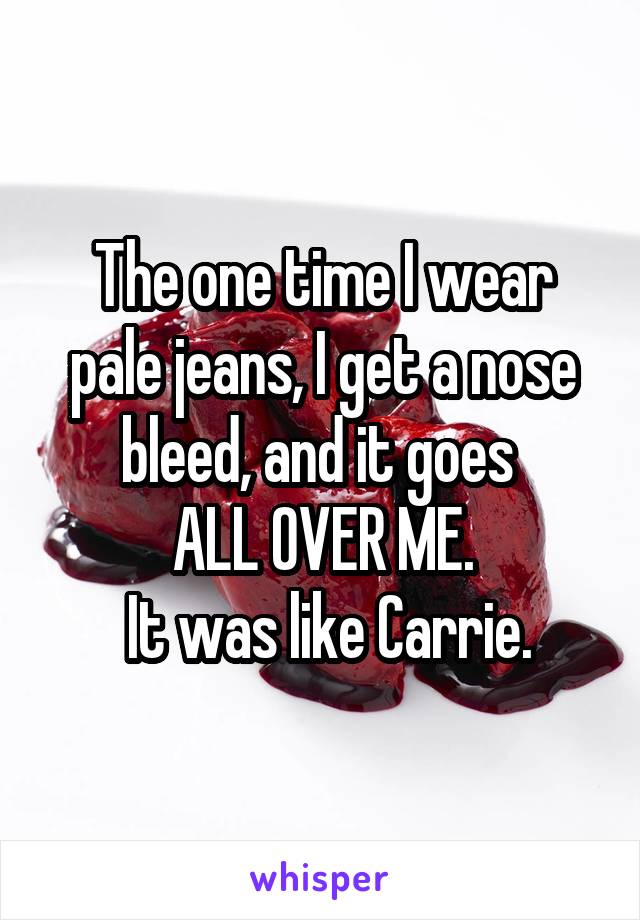 The one time I wear pale jeans, I get a nose bleed, and it goes 
ALL OVER ME.
 It was like Carrie.